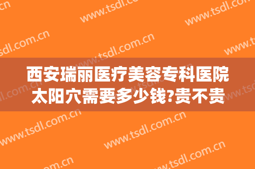 西安瑞丽医疗美容专科医院太阳穴需要多少钱?贵不贵?(西安瑞丽整形美容医院怎么样)