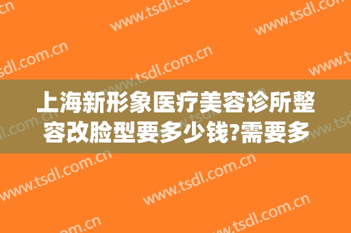 上海新形象医疗美容诊所整容改脸型要多少钱?需要多久恢复?(新面孔医疗美容整形怎么样)
