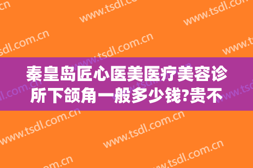 秦皇岛匠心医美医疗美容诊所下颌角一般多少钱?贵不贵?(秦皇岛首席医疗美容诊所)