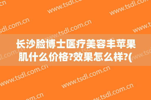 长沙脸博士医疗美容丰苹果肌什么价格?效果怎么样?(长沙脸博士整形地址)