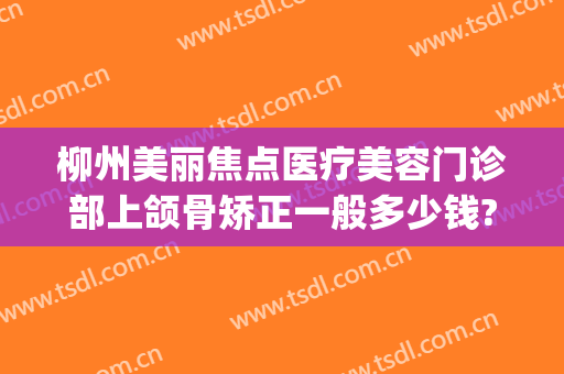 柳州美丽焦点医疗美容门诊部上颌骨矫正一般多少钱?效果怎么样?(柳州美丽焦点整形大概多少钱)