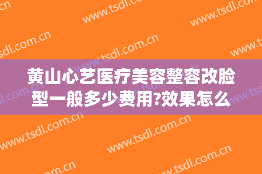 黄山心艺医疗美容整容改脸型一般多少费用?效果怎么样?(黄山艺美人医疗美容医院)