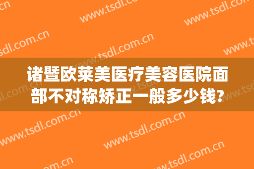 诸暨欧莱美医疗美容医院面部不对称矫正一般多少钱?怎么样?(诸暨欧莱美医疗美容医院有限公司)