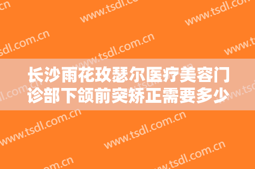 长沙雨花玫瑟尔医疗美容门诊部下颌前突矫正需要多少费用?贵不贵?