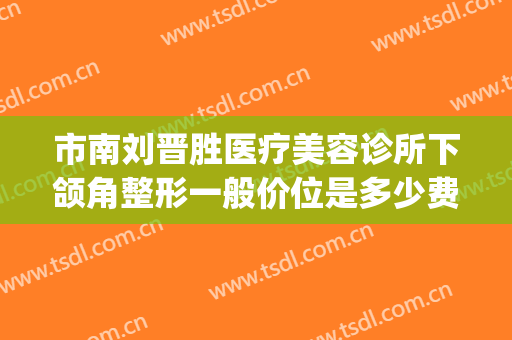 市南刘晋胜医疗美容诊所下颌角整形一般价位是多少费用?怎么样?(青岛刘晋胜医疗整形诊所)
