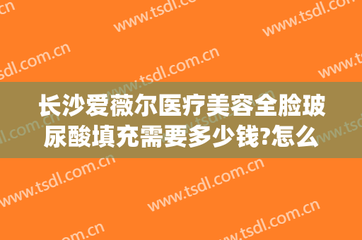 长沙爱薇尔医疗美容全脸玻尿酸填充需要多少钱?怎么样?(玻尿酸艾丽薇多少钱)