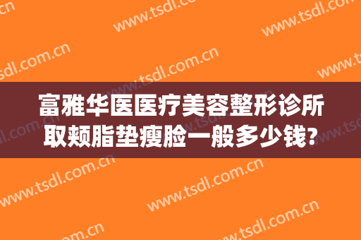 富雅华医医疗美容整形诊所取颊脂垫瘦脸一般多少钱?效果怎么样?(华美美容医院吸脂怎么样)
