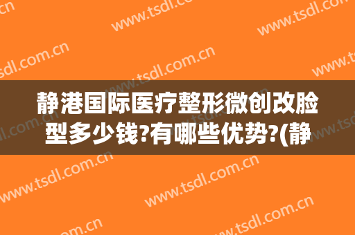 静港国际医疗整形微创改脸型多少钱?有哪些优势?(静安整形医院整形)