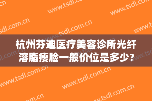 杭州芬迪医疗美容诊所光纤溶脂瘦脸一般价位是多少?好不好?(杭州芬迪医疗美容怎么样)