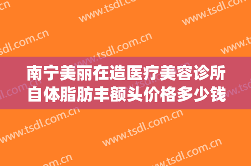 南宁美丽在造医疗美容诊所自体脂肪丰额头价格多少钱?好不好?(南宁美丽在造医疗美容机构)