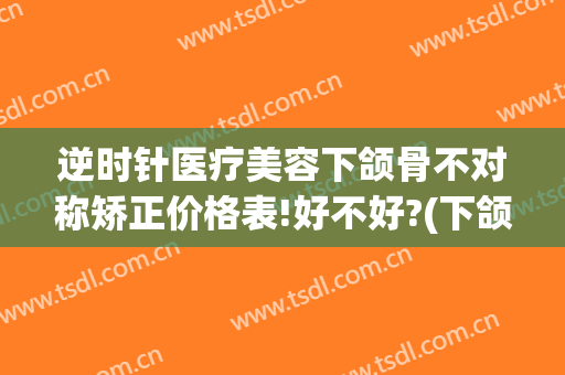 逆时针医疗美容下颌骨不对称矫正价格表!好不好?(下颌骨逆时针旋转)