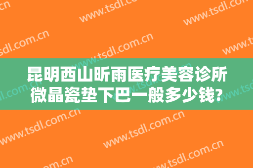 昆明西山昕雨医疗美容诊所微晶瓷垫下巴一般多少钱?靠谱吗?