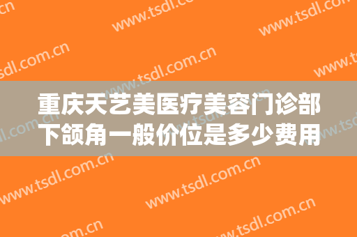 重庆天艺美医疗美容门诊部下颌角一般价位是多少费用?怎么样?(医美下巴多少钱)