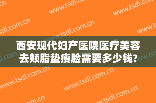 西安现代妇产医院医疗美容去颊脂垫瘦脸需要多少钱?贵不贵?
