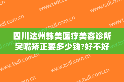 四川达州韩美医疗美容诊所突嘴矫正要多少钱?好不好?(达州韩美整形美容医院)
