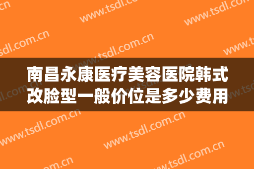 南昌永康医疗美容医院韩式改脸型一般价位是多少费用?好不好?(南昌永康医疗美容医院怎么样)