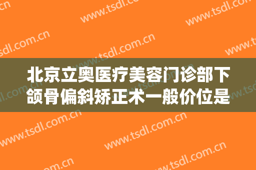 北京立奥医疗美容门诊部下颌骨偏斜矫正术一般价位是多少?贵不贵?(北京反颌骨正畸哪个医院好)