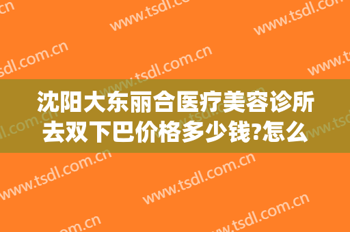 沈阳大东丽合医疗美容诊所去双下巴价格多少钱?怎么样?(沈阳汇美人医疗美容诊所价格表)