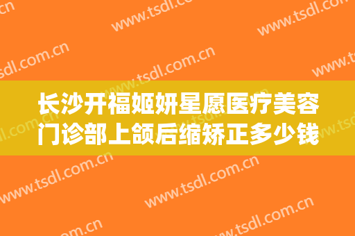长沙开福姬妍星愿医疗美容门诊部上颌后缩矫正多少钱?怎么样?(长沙姬妍星愿整形医院地址)