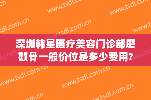 深圳韩星医疗美容门诊部磨颧骨一般价位是多少费用?贵不贵?(颧骨整形医院)