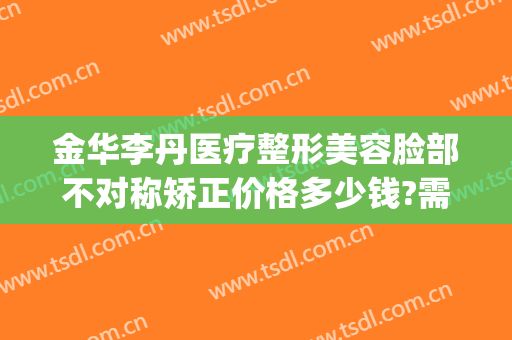 金华李丹医疗整形美容脸部不对称矫正价格多少钱?需要多久恢复?(金华李丹整形医院口碑)