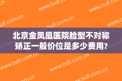 北京金凤凰医院脸型不对称矫正一般价位是多少费用?好不好?(北京金凤凰医疗整形医院)
