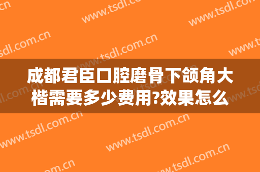 成都君臣口腔磨骨下颌角大楷需要多少费用?效果怎么样?(成都磨下颌骨多少钱)