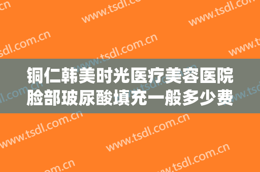 铜仁韩美时光医疗美容医院脸部玻尿酸填充一般多少费用?可靠吗?(铜仁韩美整形医院)