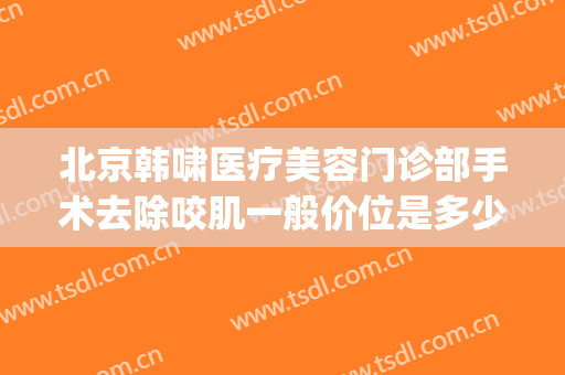 北京韩啸医疗美容门诊部手术去除咬肌一般价位是多少?贵不贵?(北京韩啸整形医院)