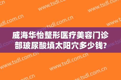 威海华怡整形医疗美容门诊部玻尿酸填太阳穴多少钱?好不好?(威海华怡整形医疗美容门诊部电话多少)