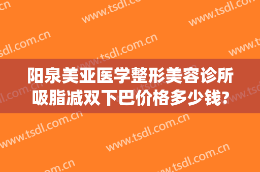 阳泉美亚医学整形美容诊所吸脂减双下巴价格多少钱?怎么样?(阳泉整形费用)