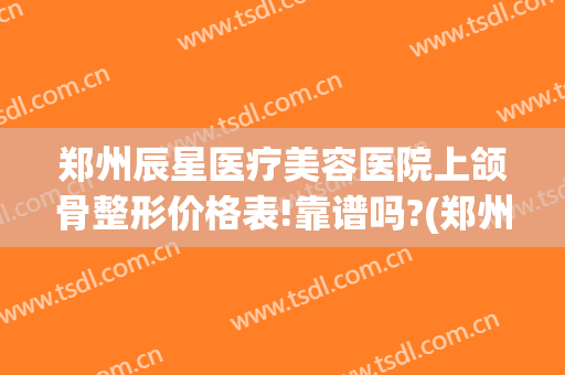 郑州辰星医疗美容医院上颌骨整形价格表!靠谱吗?(郑州星河整形医院)
