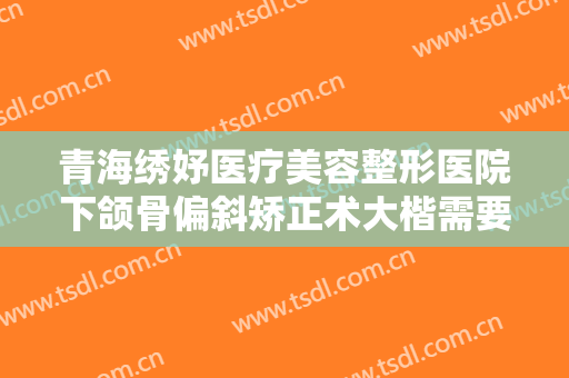 青海绣妤医疗美容整形医院下颌骨偏斜矫正术大楷需要多少费用?靠谱吗?