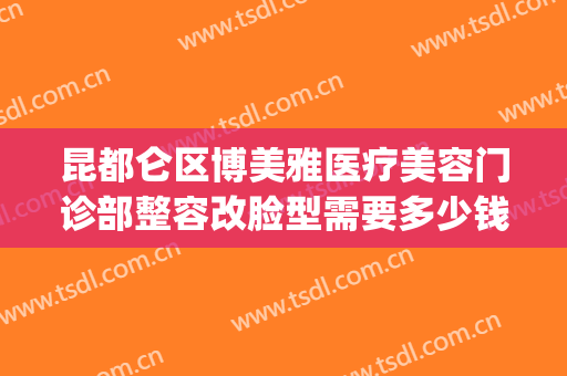 昆都仑区博美雅医疗美容门诊部整容改脸型需要多少钱?有哪些优势?(昆明博美整形医学美容)
