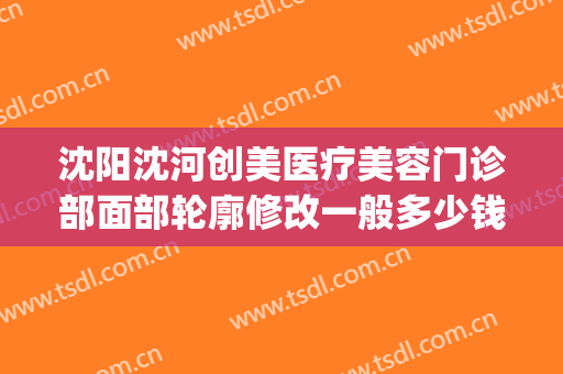 沈阳沈河创美医疗美容门诊部面部轮廓修改一般多少钱?效果怎么样?(沈阳唯美整形医院)