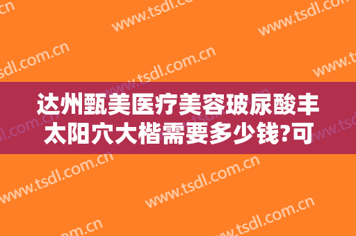 达州甄美医疗美容玻尿酸丰太阳穴大楷需要多少钱?可靠吗?