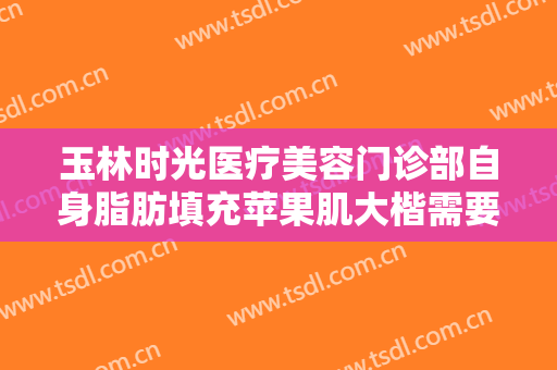 玉林时光医疗美容门诊部自身脂肪填充苹果肌大楷需要多少费用?贵不贵?