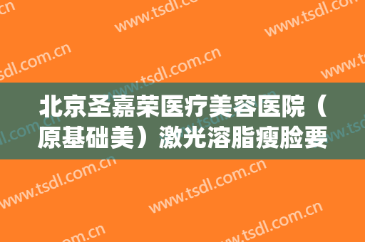 北京圣嘉荣医疗美容医院（原基础美）激光溶脂瘦脸要多少钱?靠谱吗?(北京圣嘉新抽脂医院)