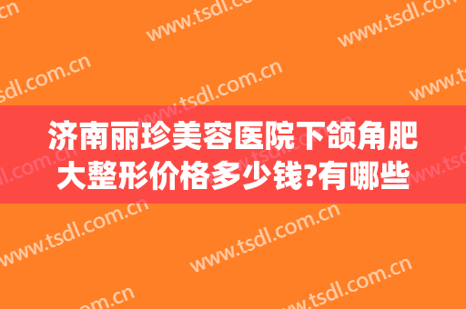 济南丽珍美容医院下颌角肥大整形价格多少钱?有哪些优势?(下颌角整形术 价格)