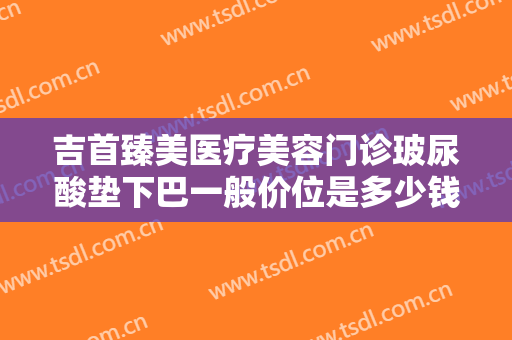 吉首臻美医疗美容门诊玻尿酸垫下巴一般价位是多少钱?效果怎么样?