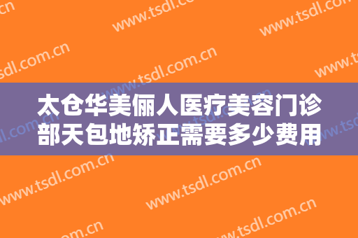太仓华美俪人医疗美容门诊部天包地矫正需要多少费用?多长时间恢复?