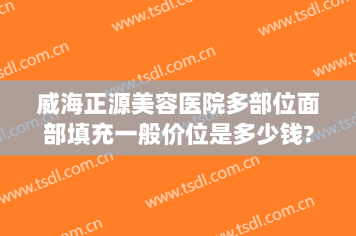 威海正源美容医院多部位面部填充一般价位是多少钱?需要多久恢复?(威海正源整形医院电话)