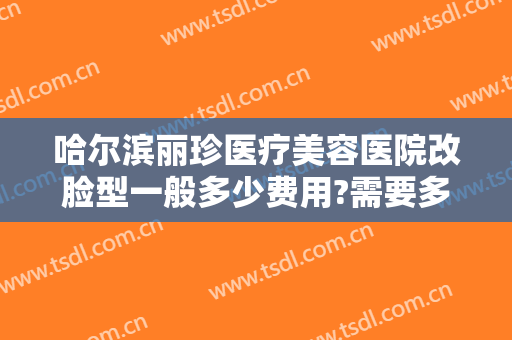 哈尔滨丽珍医疗美容医院改脸型一般多少费用?需要多久恢复?