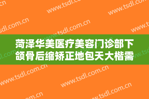 菏泽华美医疗美容门诊部下颌骨后缩矫正地包天大楷需要多少费用?贵不贵?