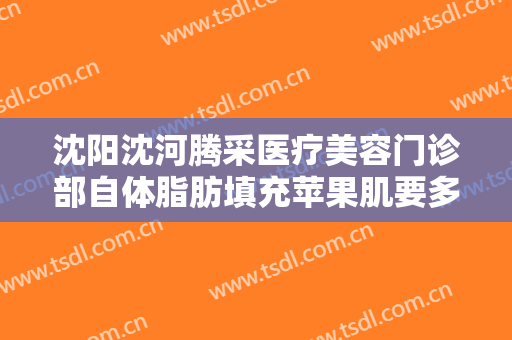 沈阳沈河腾采医疗美容门诊部自体脂肪填充苹果肌要多少钱?多长时间恢复?