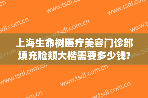 上海生命树医疗美容门诊部填充脸颊大楷需要多少钱?有哪些优势?(上海生命树医疗美容官网)
