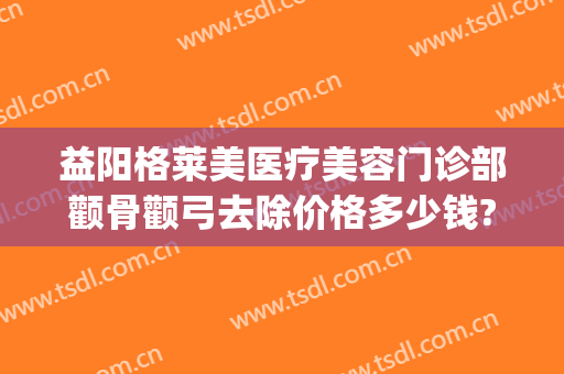 益阳格莱美医疗美容门诊部颧骨颧弓去除价格多少钱?怎么样?(颧骨整容医院)