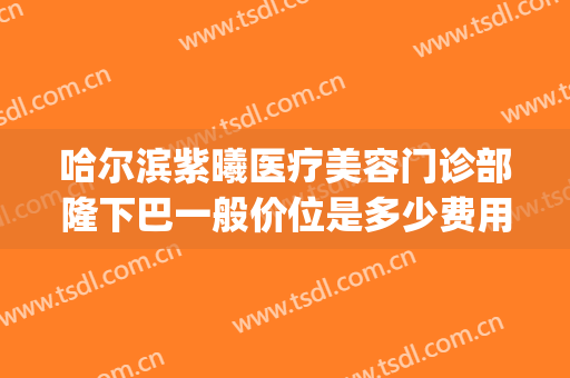 哈尔滨紫曦医疗美容门诊部隆下巴一般价位是多少费用?效果怎么样?(哈尔滨紫曦整形医院)