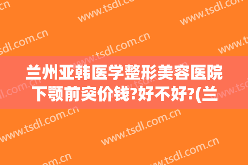 兰州亚韩医学整形美容医院下颚前突价钱?好不好?(兰州亚韩美容整形医院地址)