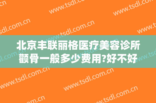 北京丰联丽格医疗美容诊所颧骨一般多少费用?好不好?(北京联合丽格整形美容医院)